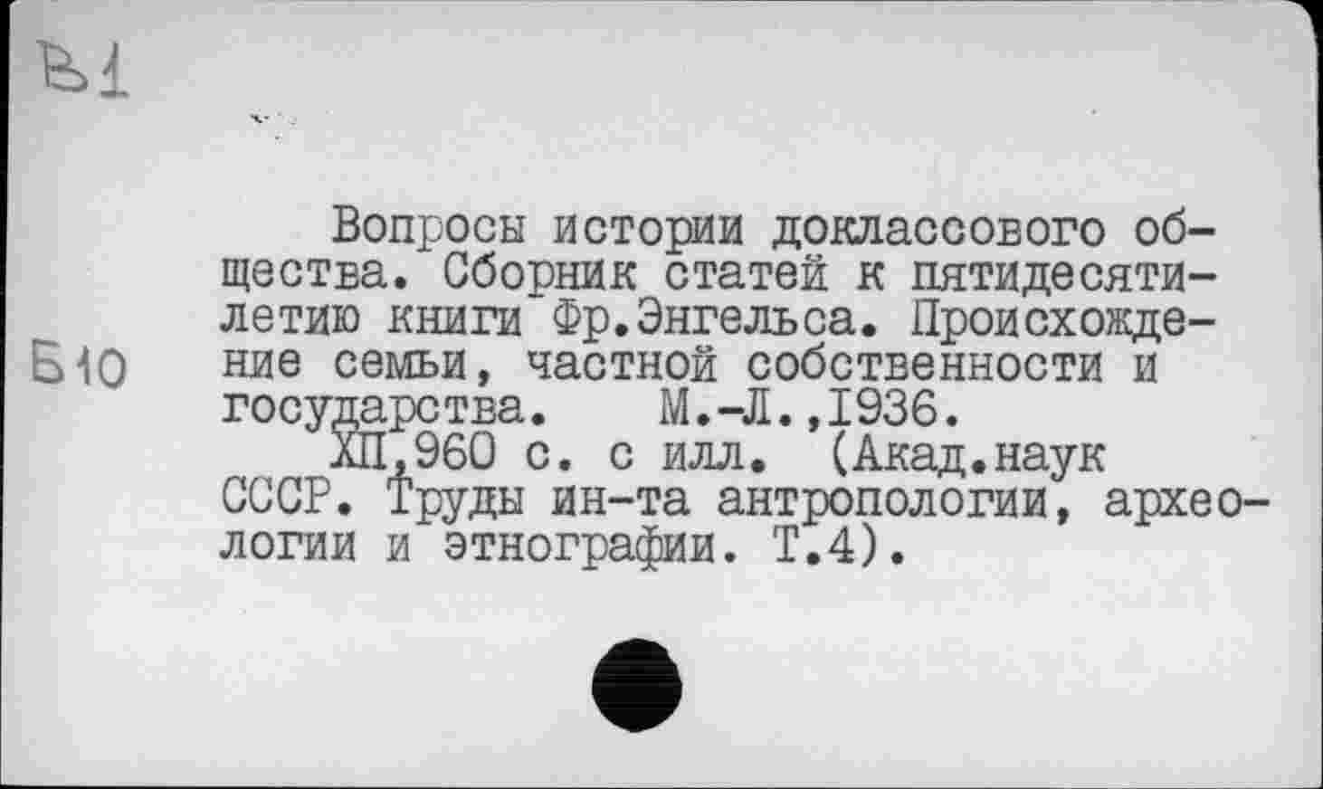 ﻿B1O
Вопросы истории доклассового общества. Сборник статей к пятидесятилетию книги Фр.Энгельса. Происхождение семьи, частной собственности и государства.	М.-Л.,1936.
ХП,960 с. с илл. (Акад.наук СССР. Труды ин-та антропологии, археологии и этнографии. Т.4).